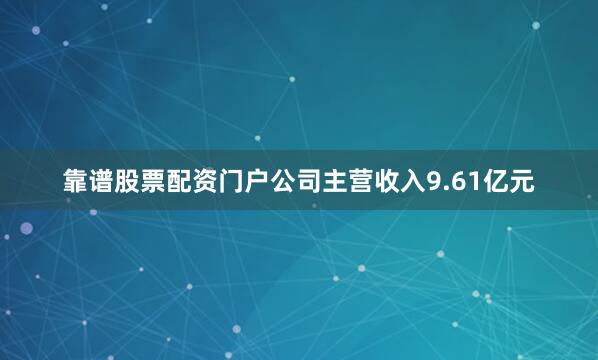 靠谱股票配资门户公司主营收入9.61亿元