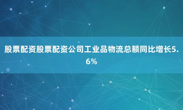 股票配资股票配资公司工业品物流总额同比增长5.6%