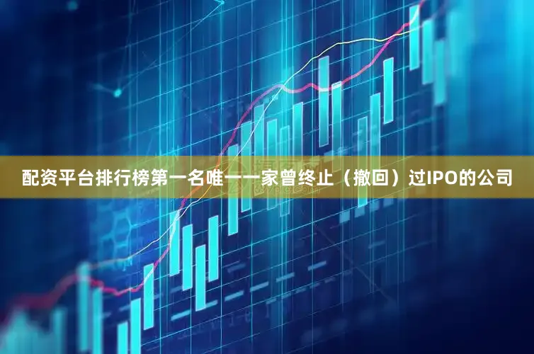 配资平台排行榜第一名唯一一家曾终止（撤回）过IPO的公司
