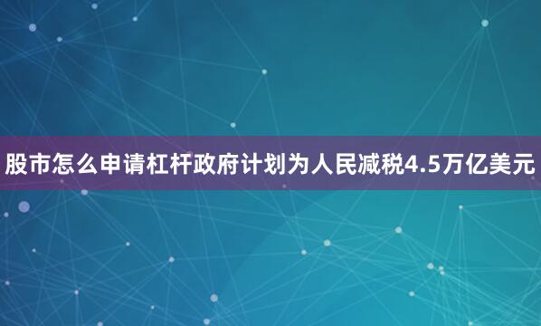 股市怎么申请杠杆政府计划为人民减税4.5万亿美元