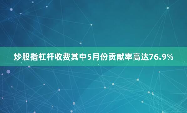 炒股指杠杆收费其中5月份贡献率高达76.9%