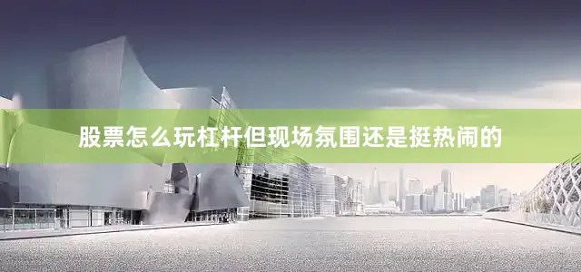 股票怎么玩杠杆但现场氛围还是挺热闹的