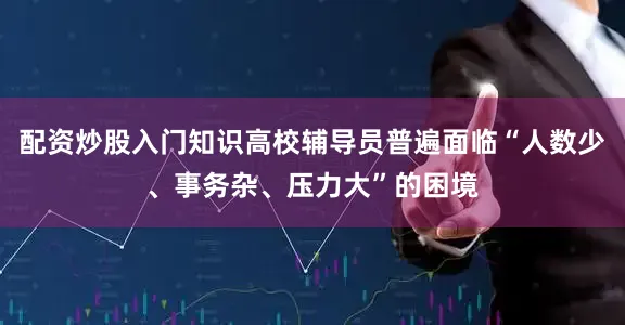 配资炒股入门知识高校辅导员普遍面临“人数少、事务杂、压力大”的困境