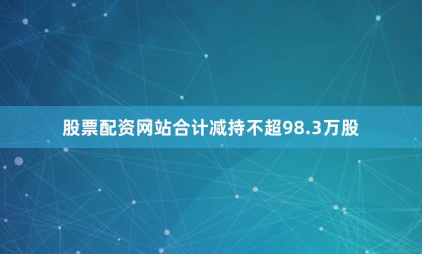 股票配资网站合计减持不超98.3万股