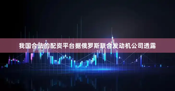 我国合法的配资平台据俄罗斯联合发动机公司透露