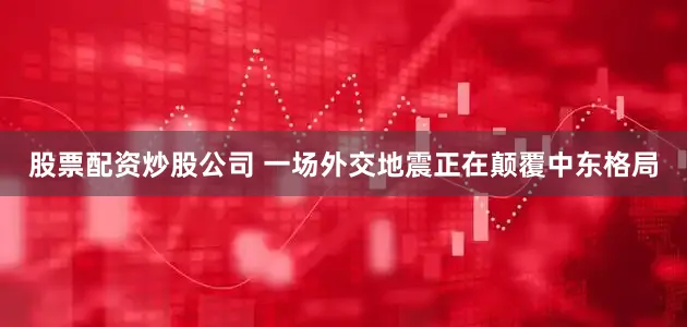 股票配资炒股公司 一场外交地震正在颠覆中东格局