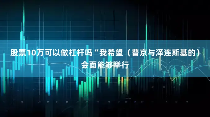 股票10万可以做杠杆吗“我希望（普京与泽连斯基的）会面能够举行