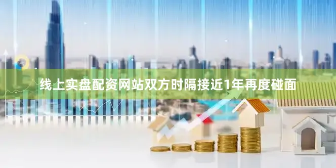 线上实盘配资网站双方时隔接近1年再度碰面